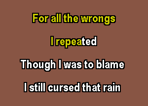 For all the wrongs

I repeated

Though I was to blame

I still cursed that rain