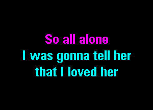 So all alone

I was gonna tell her
that I loved her