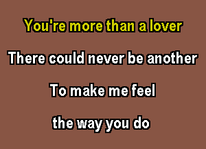 You're more than a lover
There could never be another

To make me feel

the way you do