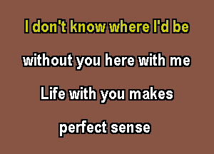 I don't know where I'd be

without you here with me

Life with you makes

perfect sense