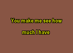 You make me see how

much I have