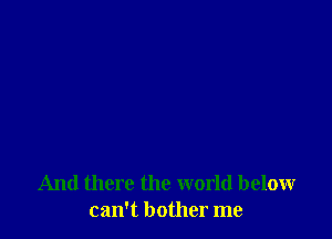 And there the world below
can't bother me