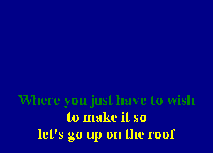 Where you just have to wish
to make it so
let's go up on the roof