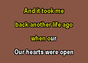 And it took me
back another life ago

when our

Our hearts were open