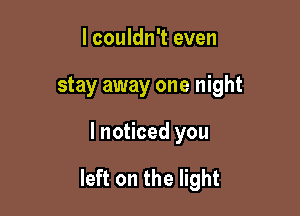 I couldn't even
stay away one night

I noticed you

left on the light