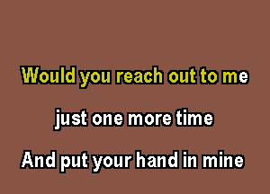 Would you reach out to me

just one more time

And put your hand in mine