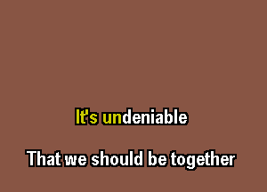 It's undeniable

That we should be together