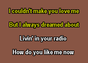 I couldn't make you love me

But I always dreamed about
Livin' in your radio

How do you like me now