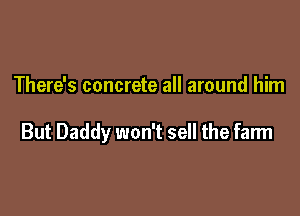 There's concrete all around him

But Daddy won't sell the farm