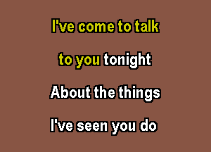 I've come to talk

to you tonight

About the things

I've seen you do