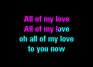 All of my love
All of my love

oh all of my love
to you now