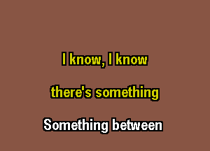 I know, I know

there's something

Something between