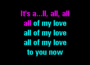 It's a...ll, all, all
all of my love

all of my love
all of my love
to you now