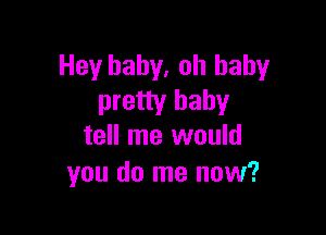 Hey baby, oh baby
pretty baby

tell me would
you do me now?