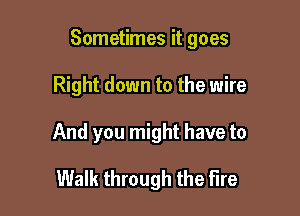 Sometimes it goes

Right down to the wire

And you might have to

Walk through the Fire