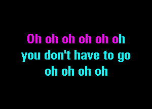 Oh oh oh oh oh oh

you don't have to go
oh oh oh oh