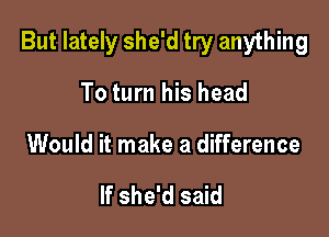 But lately she'd try anything

To turn his head
Would it make a difference

If she'd said