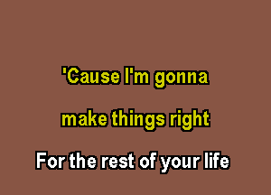 'Cause I'm gonna

make things right

For the rest of your life
