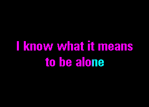I know what it means

to he alone