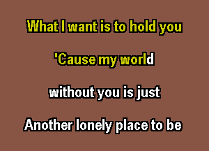 What I want is to hold you
'Cause my world

without you is just

Another lonely place to be