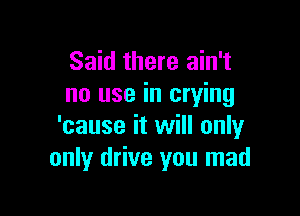 Said there ain't
no use in crying

'cause it will only
only drive you mad