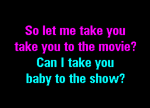 So let me take you
take you to the movie?

Can I take you
baby to the show?