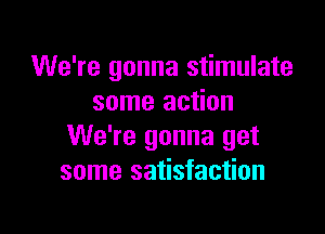 We're gonna stimulate
some action

We're gonna get
some satisfaction