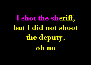 I shot the sheriif,
but I did not shoot
the deputy,

oh no