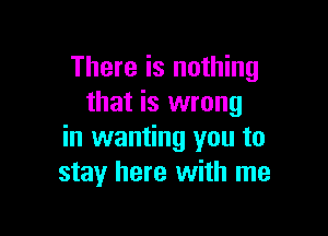 There is nothing
that is wrong

in wanting you to
stay here with me