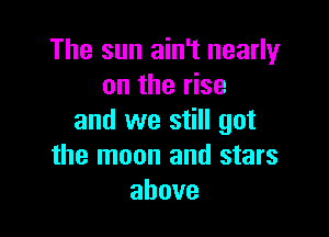 The sun ain't nearly
on the rise

and we still got
the moon and stars
above