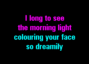 I long to see
the morning light

colouring your face
so dreamily