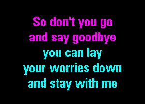 So don't you go
and say goodbye

you can lay
your worries down
and stay with me