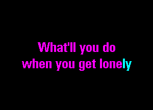 What'll you do

when you get lonely