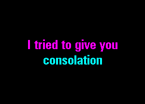 I tried to give you

consolation