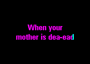 When your

mother is dea-ead