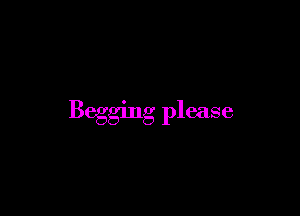 Begging please