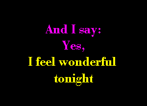 And I say
Yes,
I feel wonderful

tonight