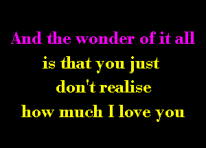 And the wonder of it all
is that you just
don't realise

how much I love you