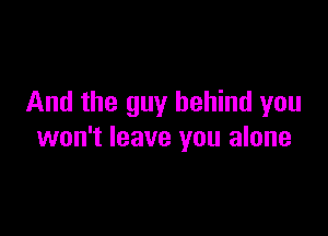 And the guy behind you

won't leave you alone