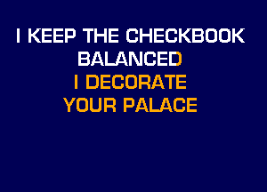 I KEEP THE CHECKBOOK
BALANCED
I DECORATE
YOUR PALACE