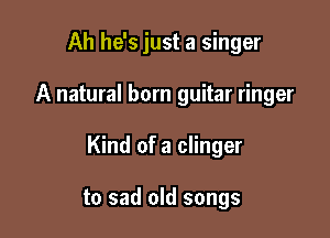 Ah he's just a singer

A natural born guitar ringer

Kind of a clinger

to sad old songs