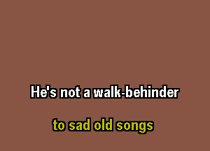 He's not a waIk-behinder

to sad old songs
