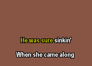 He was sure sinkin'

When she came along