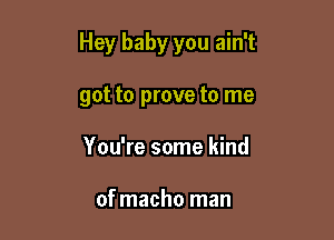 Hey baby you ain't

got to prove to me
You're some kind

of macho man