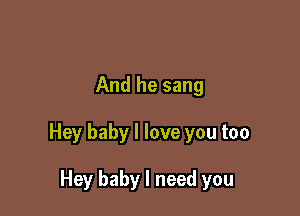 And he sang

Hey baby I love you too

Hey baby I need you