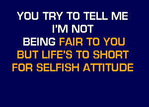 YOU TRY TO TELL ME
I'M NOT
BEING FAIR TO YOU
BUT LIFE'S T0 SHORT
FOR SELFISH ATTITUDE