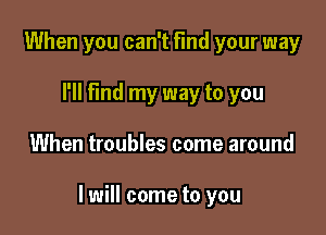 When you can't find your way
I'll Find my way to you

When troubles come around

I will come to you