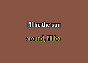 I'll be the sun

around, I'll be