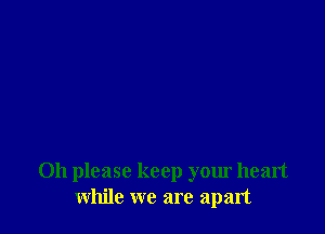 Oh please keep your heart
while we are apart