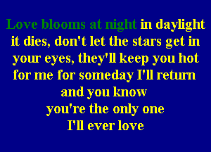 Love blooms at night in daylight
it dies, don't let the stars get in
your eyes, they'll keep you hot
for me for someday I'll return

and you knowr
you're the only one
I'll ever love